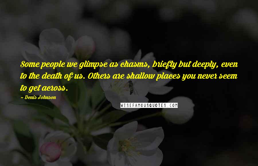 Denis Johnson Quotes: Some people we glimpse as chasms, briefly but deeply, even to the death of us. Others are shallow places you never seem to get across.