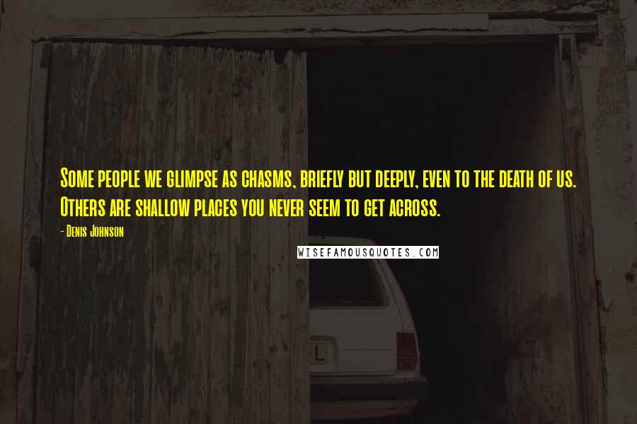 Denis Johnson Quotes: Some people we glimpse as chasms, briefly but deeply, even to the death of us. Others are shallow places you never seem to get across.