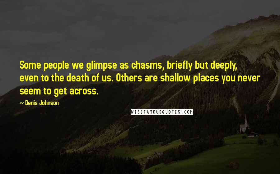 Denis Johnson Quotes: Some people we glimpse as chasms, briefly but deeply, even to the death of us. Others are shallow places you never seem to get across.