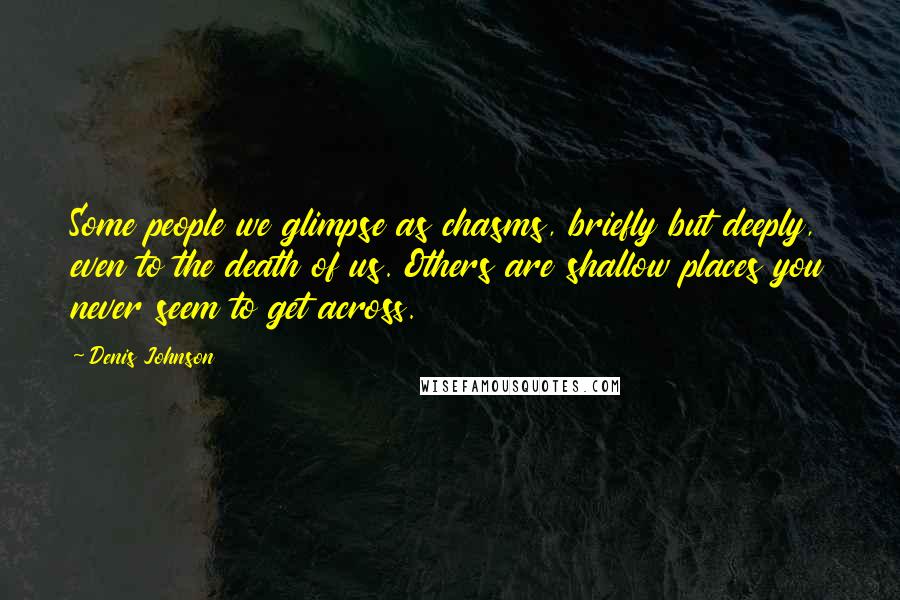 Denis Johnson Quotes: Some people we glimpse as chasms, briefly but deeply, even to the death of us. Others are shallow places you never seem to get across.