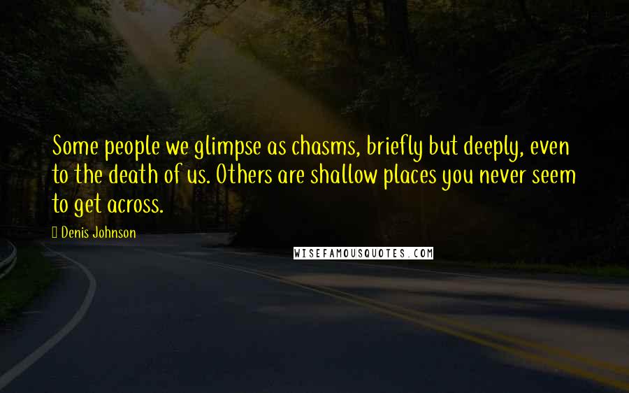 Denis Johnson Quotes: Some people we glimpse as chasms, briefly but deeply, even to the death of us. Others are shallow places you never seem to get across.
