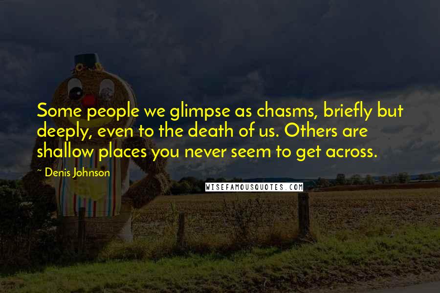 Denis Johnson Quotes: Some people we glimpse as chasms, briefly but deeply, even to the death of us. Others are shallow places you never seem to get across.