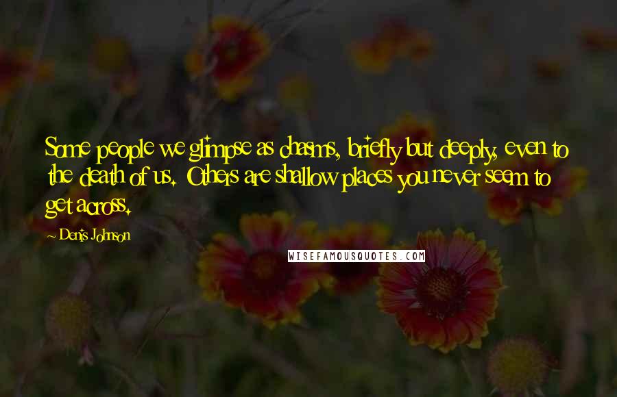 Denis Johnson Quotes: Some people we glimpse as chasms, briefly but deeply, even to the death of us. Others are shallow places you never seem to get across.