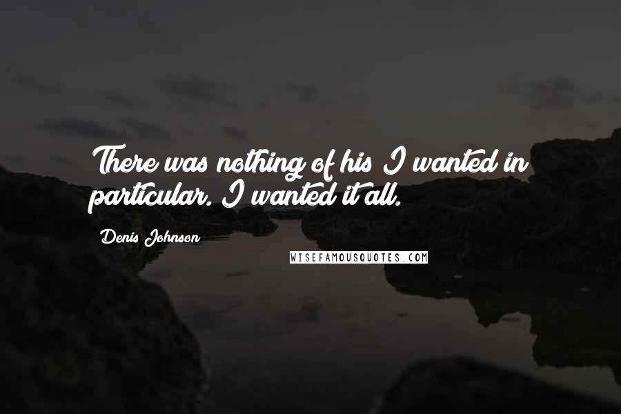 Denis Johnson Quotes: There was nothing of his I wanted in particular. I wanted it all.