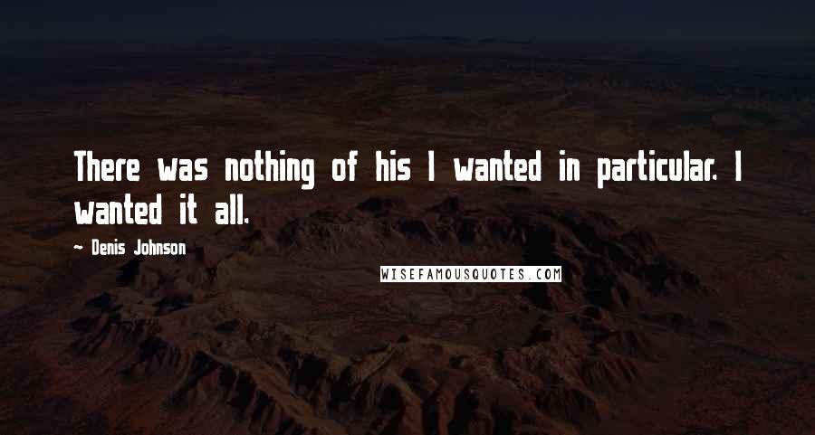 Denis Johnson Quotes: There was nothing of his I wanted in particular. I wanted it all.