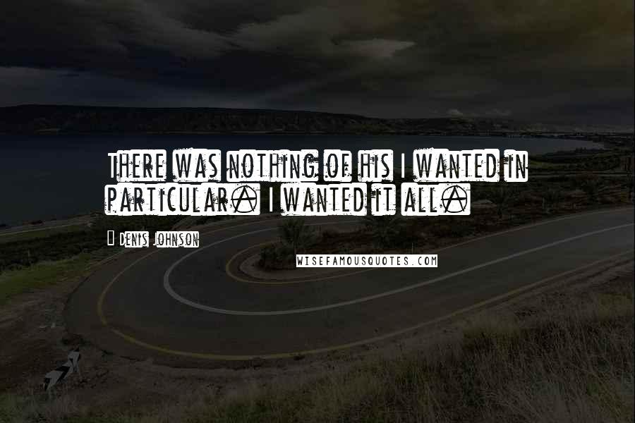 Denis Johnson Quotes: There was nothing of his I wanted in particular. I wanted it all.