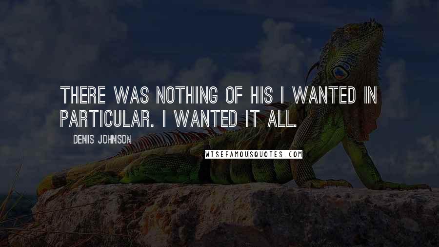 Denis Johnson Quotes: There was nothing of his I wanted in particular. I wanted it all.