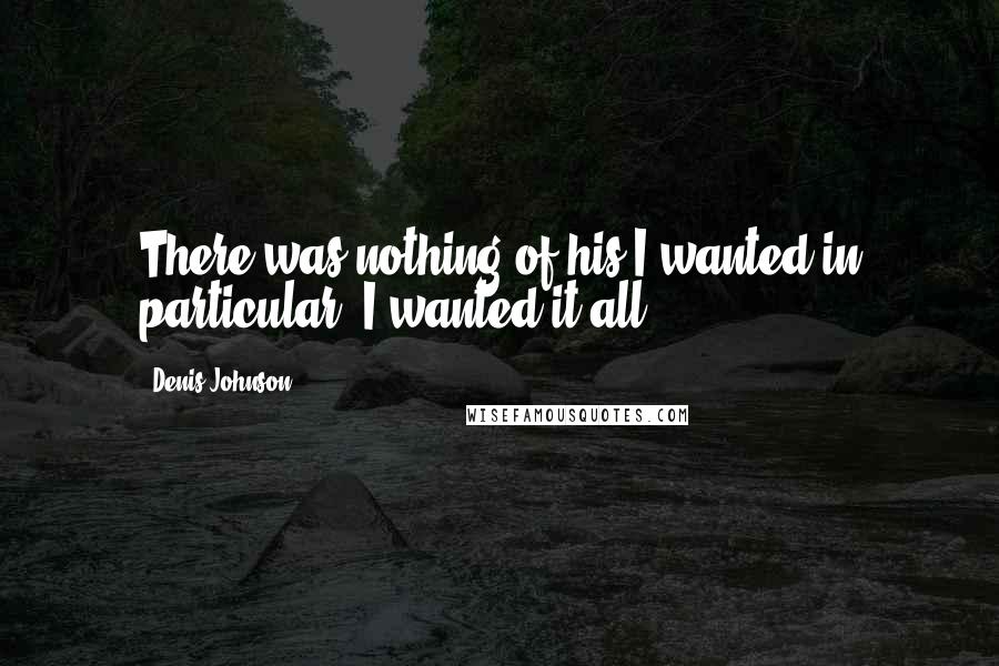 Denis Johnson Quotes: There was nothing of his I wanted in particular. I wanted it all.