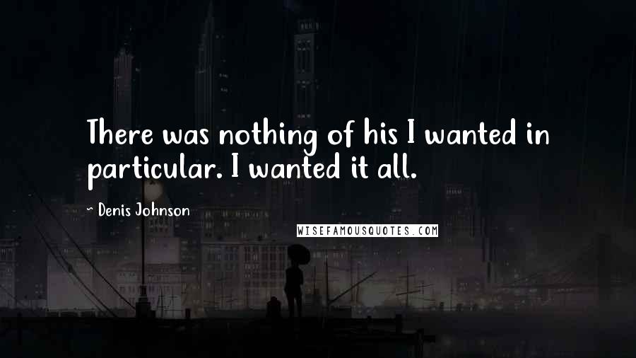 Denis Johnson Quotes: There was nothing of his I wanted in particular. I wanted it all.