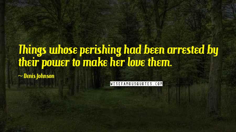 Denis Johnson Quotes: Things whose perishing had been arrested by their power to make her love them.