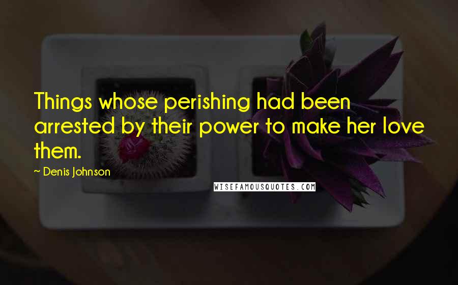 Denis Johnson Quotes: Things whose perishing had been arrested by their power to make her love them.