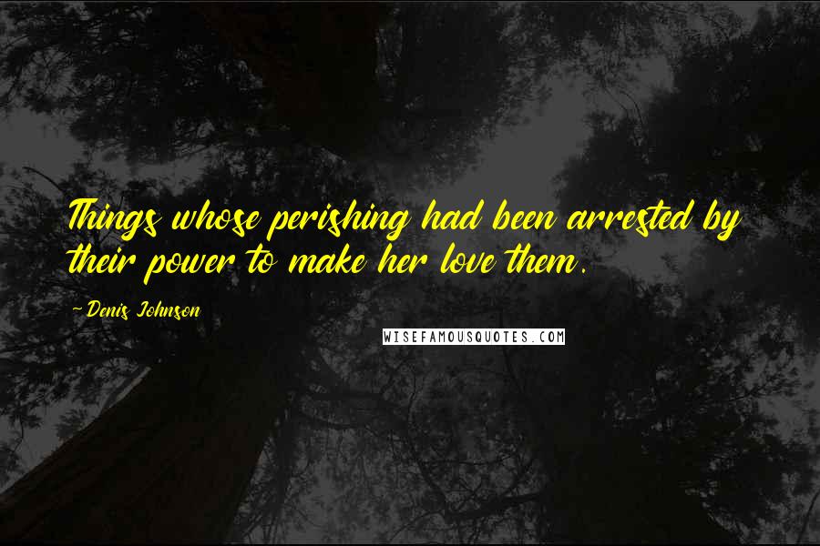 Denis Johnson Quotes: Things whose perishing had been arrested by their power to make her love them.