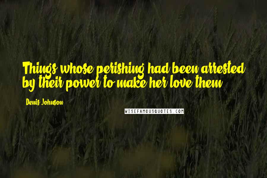 Denis Johnson Quotes: Things whose perishing had been arrested by their power to make her love them.