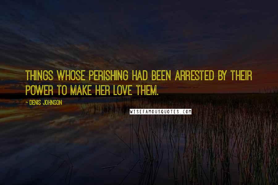 Denis Johnson Quotes: Things whose perishing had been arrested by their power to make her love them.