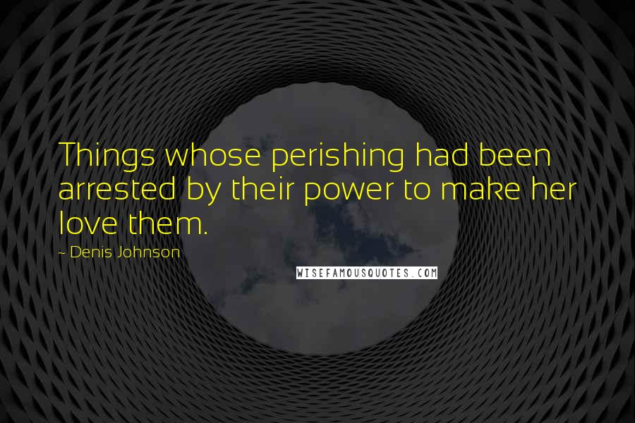 Denis Johnson Quotes: Things whose perishing had been arrested by their power to make her love them.