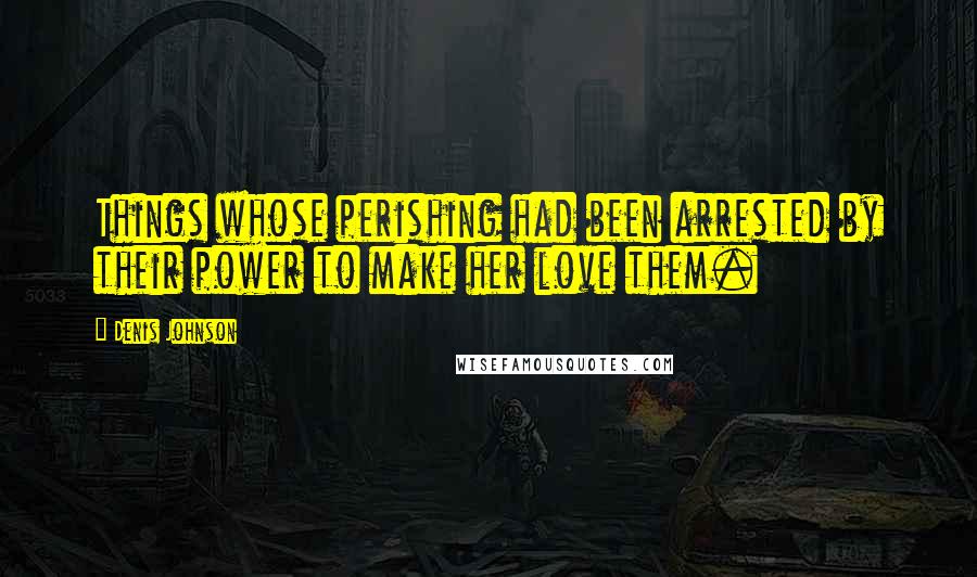 Denis Johnson Quotes: Things whose perishing had been arrested by their power to make her love them.