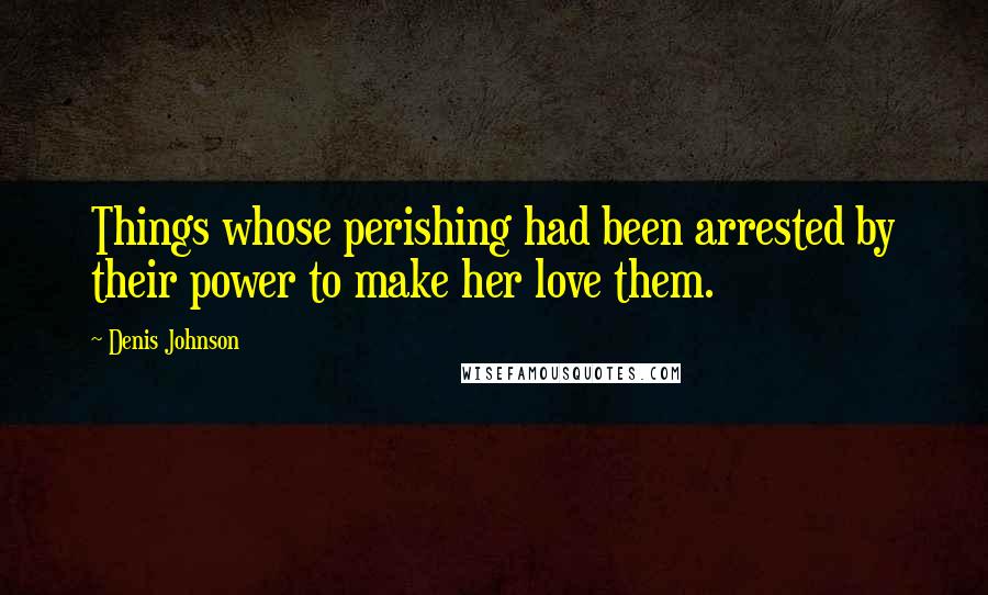 Denis Johnson Quotes: Things whose perishing had been arrested by their power to make her love them.