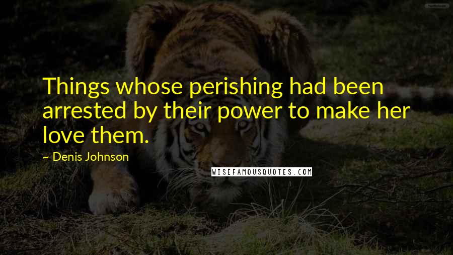 Denis Johnson Quotes: Things whose perishing had been arrested by their power to make her love them.