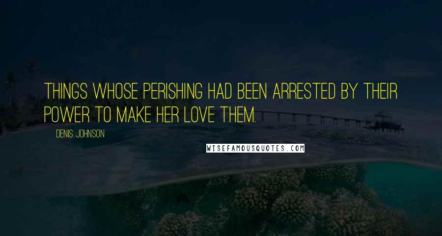 Denis Johnson Quotes: Things whose perishing had been arrested by their power to make her love them.