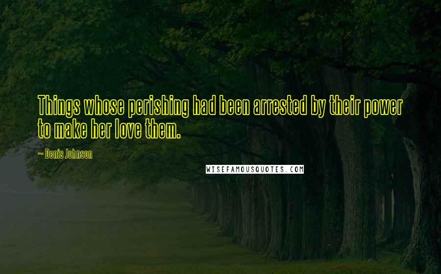 Denis Johnson Quotes: Things whose perishing had been arrested by their power to make her love them.