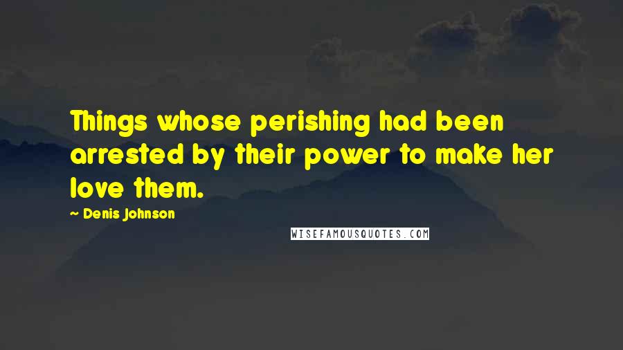 Denis Johnson Quotes: Things whose perishing had been arrested by their power to make her love them.