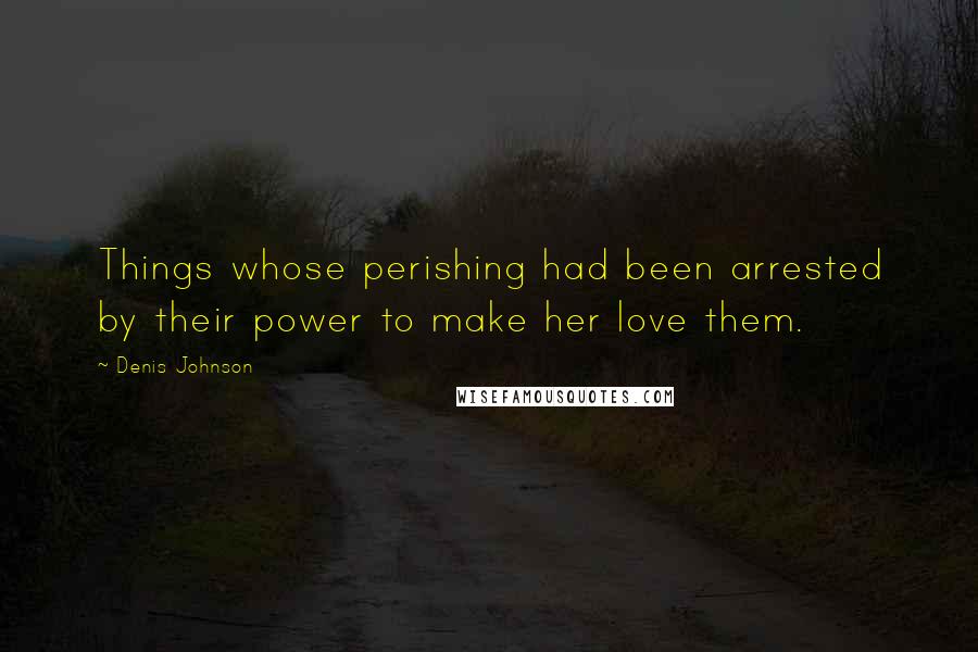 Denis Johnson Quotes: Things whose perishing had been arrested by their power to make her love them.