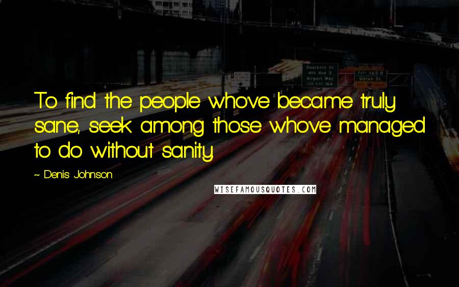 Denis Johnson Quotes: To find the people who've became truly sane, seek among those who've managed to do without sanity.