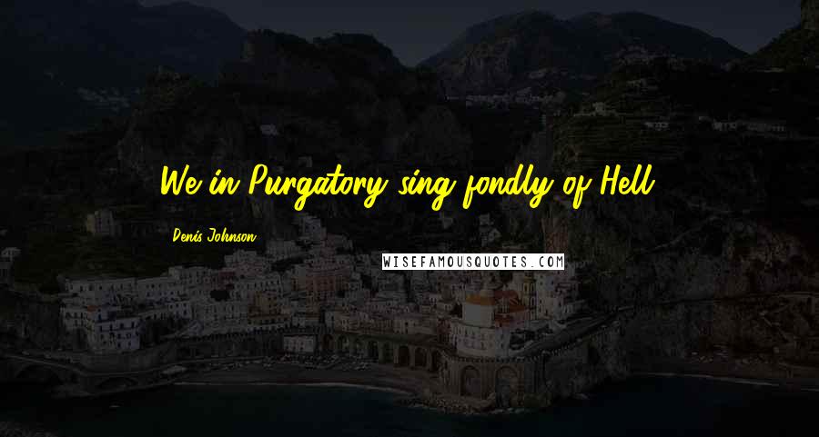 Denis Johnson Quotes: We in Purgatory sing fondly of Hell.