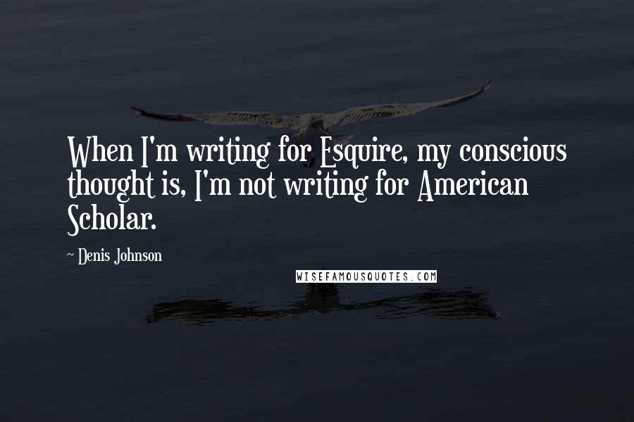 Denis Johnson Quotes: When I'm writing for Esquire, my conscious thought is, I'm not writing for American Scholar.