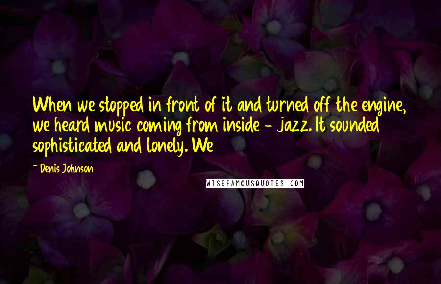 Denis Johnson Quotes: When we stopped in front of it and turned off the engine, we heard music coming from inside - jazz. It sounded sophisticated and lonely. We