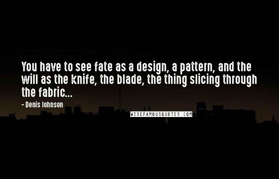 Denis Johnson Quotes: You have to see fate as a design, a pattern, and the will as the knife, the blade, the thing slicing through the fabric...