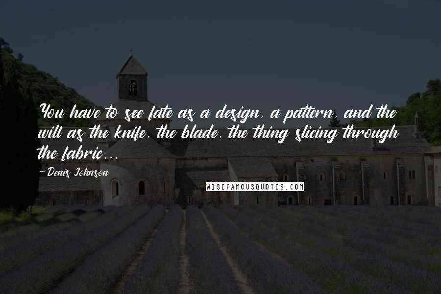 Denis Johnson Quotes: You have to see fate as a design, a pattern, and the will as the knife, the blade, the thing slicing through the fabric...