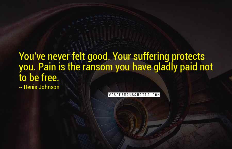 Denis Johnson Quotes: You've never felt good. Your suffering protects you. Pain is the ransom you have gladly paid not to be free.