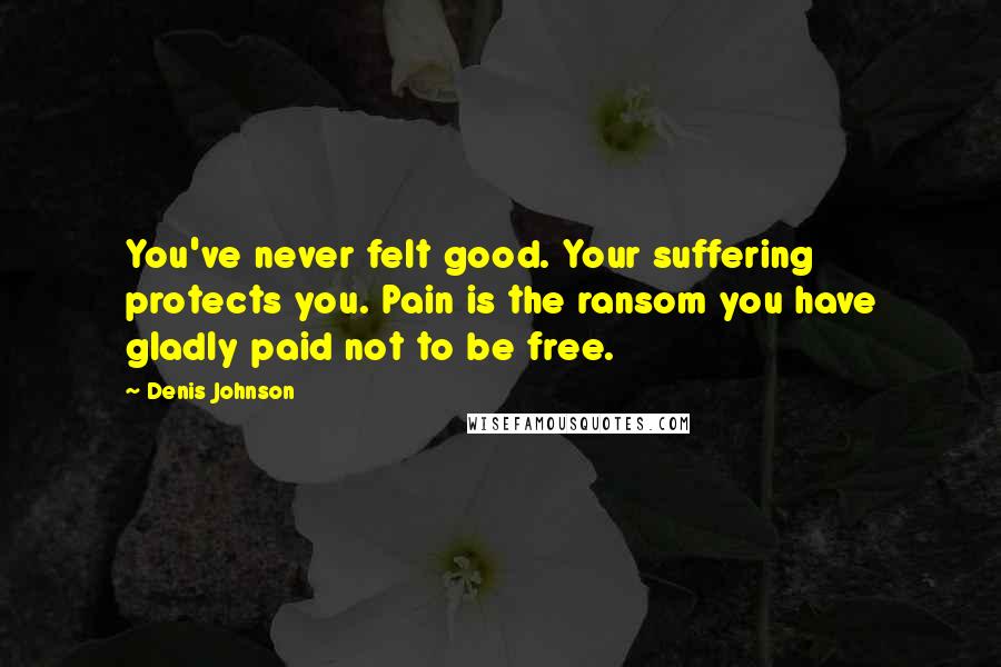 Denis Johnson Quotes: You've never felt good. Your suffering protects you. Pain is the ransom you have gladly paid not to be free.