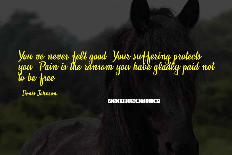 Denis Johnson Quotes: You've never felt good. Your suffering protects you. Pain is the ransom you have gladly paid not to be free.