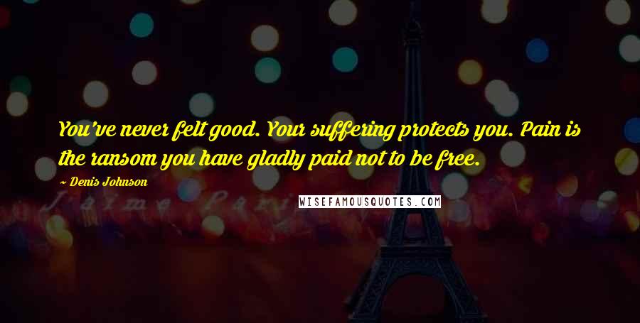 Denis Johnson Quotes: You've never felt good. Your suffering protects you. Pain is the ransom you have gladly paid not to be free.