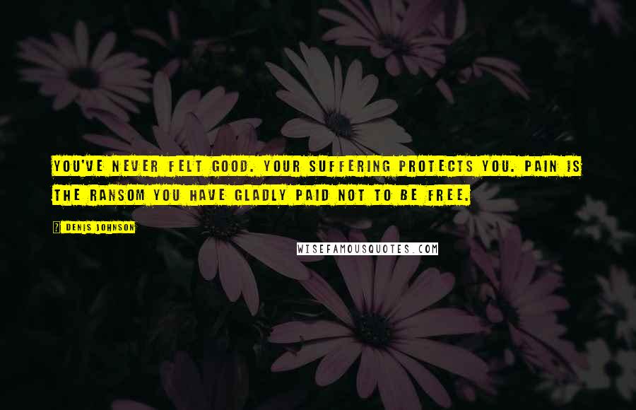 Denis Johnson Quotes: You've never felt good. Your suffering protects you. Pain is the ransom you have gladly paid not to be free.