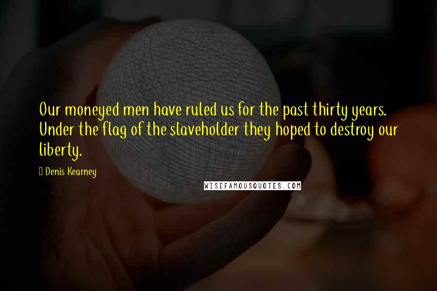 Denis Kearney Quotes: Our moneyed men have ruled us for the past thirty years. Under the flag of the slaveholder they hoped to destroy our liberty.