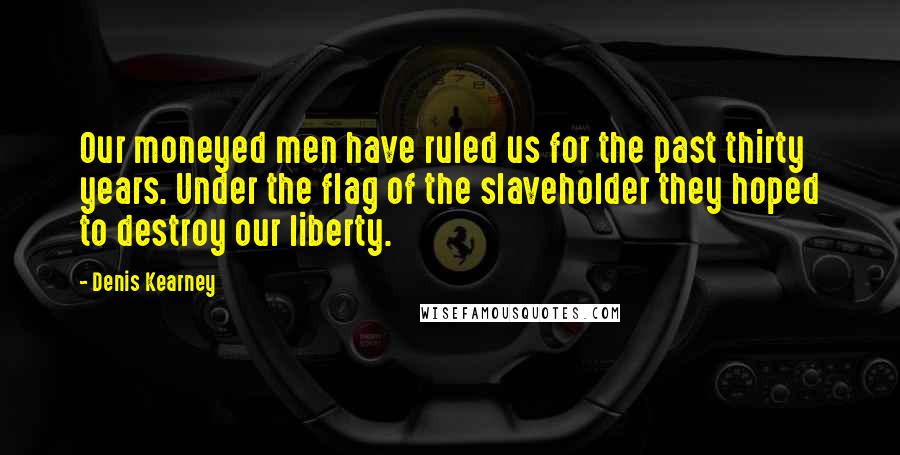 Denis Kearney Quotes: Our moneyed men have ruled us for the past thirty years. Under the flag of the slaveholder they hoped to destroy our liberty.