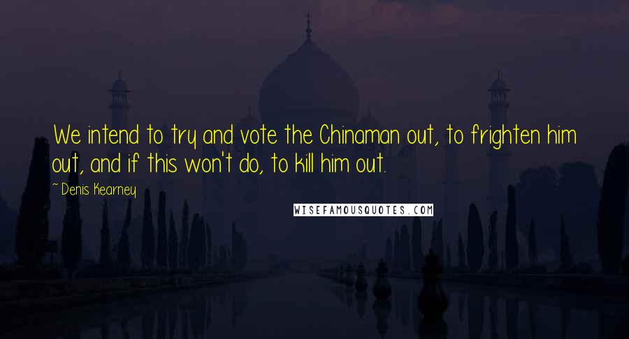 Denis Kearney Quotes: We intend to try and vote the Chinaman out, to frighten him out, and if this won't do, to kill him out.