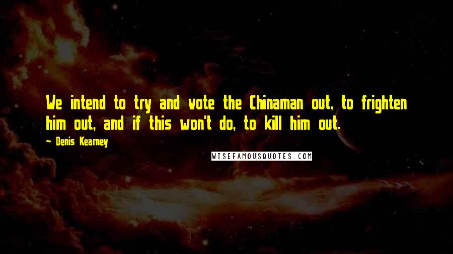 Denis Kearney Quotes: We intend to try and vote the Chinaman out, to frighten him out, and if this won't do, to kill him out.