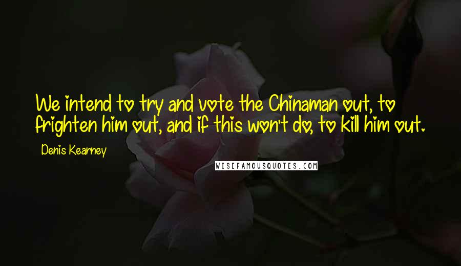 Denis Kearney Quotes: We intend to try and vote the Chinaman out, to frighten him out, and if this won't do, to kill him out.
