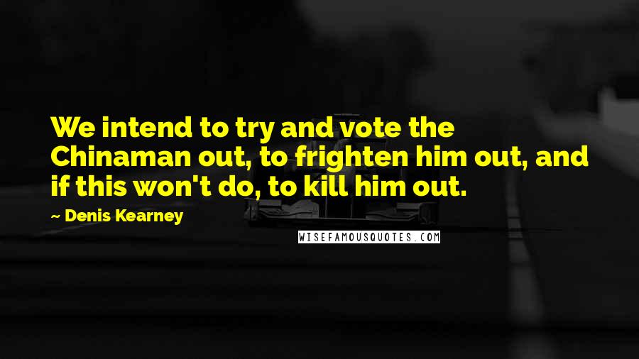 Denis Kearney Quotes: We intend to try and vote the Chinaman out, to frighten him out, and if this won't do, to kill him out.