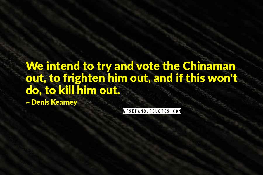 Denis Kearney Quotes: We intend to try and vote the Chinaman out, to frighten him out, and if this won't do, to kill him out.