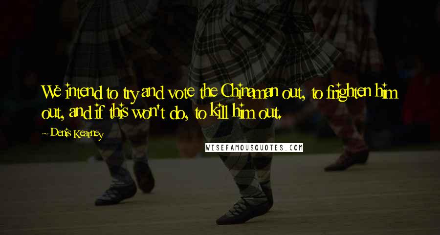Denis Kearney Quotes: We intend to try and vote the Chinaman out, to frighten him out, and if this won't do, to kill him out.