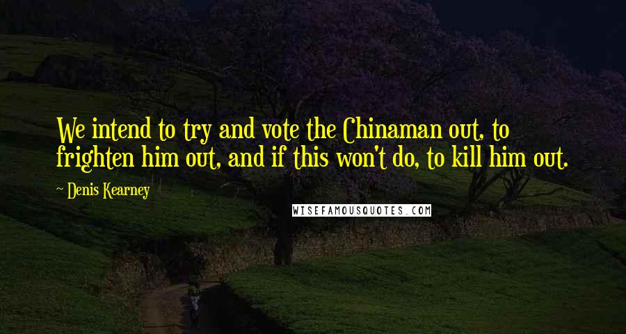 Denis Kearney Quotes: We intend to try and vote the Chinaman out, to frighten him out, and if this won't do, to kill him out.