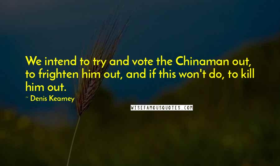 Denis Kearney Quotes: We intend to try and vote the Chinaman out, to frighten him out, and if this won't do, to kill him out.