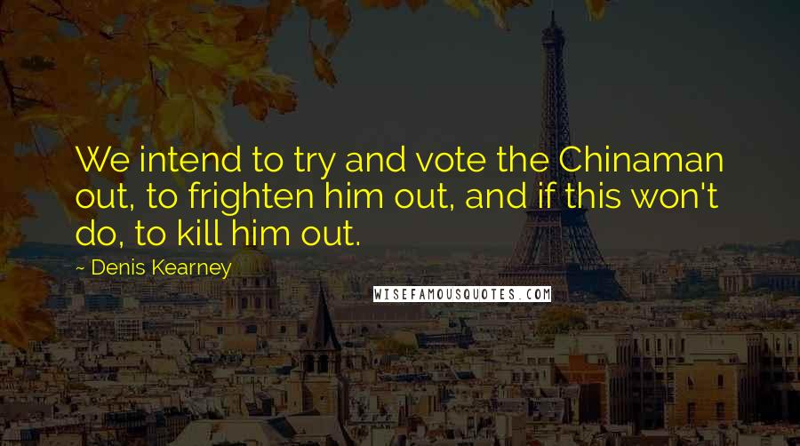 Denis Kearney Quotes: We intend to try and vote the Chinaman out, to frighten him out, and if this won't do, to kill him out.