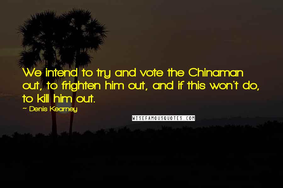 Denis Kearney Quotes: We intend to try and vote the Chinaman out, to frighten him out, and if this won't do, to kill him out.