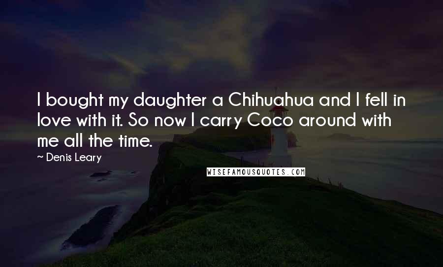 Denis Leary Quotes: I bought my daughter a Chihuahua and I fell in love with it. So now I carry Coco around with me all the time.